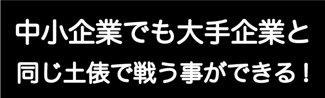 中小企業でも大手企業と同じ土俵で戦う事ができる！