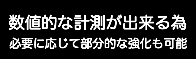 数値的な計測が出来る為、必要に応じて部分的な強化も可能