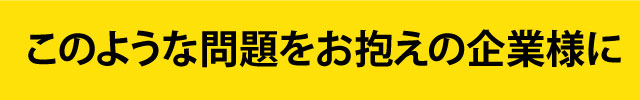 このような問題をお抱えの企業様に