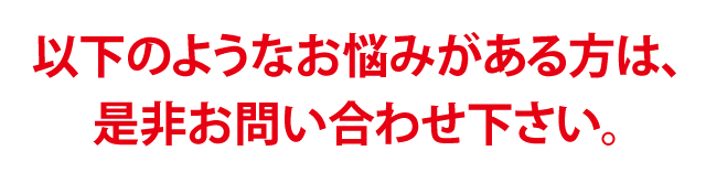 このようなお悩みがある方は、是非お問い合わせ下さい。